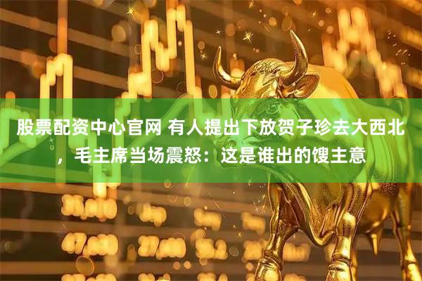 股票配资中心官网 有人提出下放贺子珍去大西北，毛主席当场震怒：这是谁出的馊主意