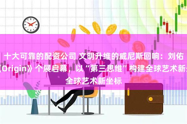 十大可靠的配资公司 文明升维的威尼斯回响：刘佑局《Origin》个展启幕，以“第三思维”构建全球艺术新坐标