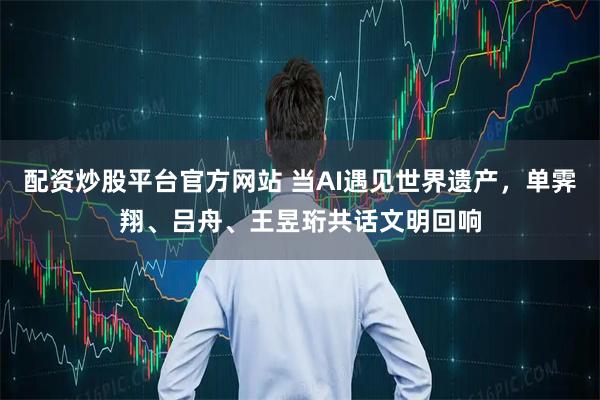 配资炒股平台官方网站 当AI遇见世界遗产，单霁翔、吕舟、王昱珩共话文明回响