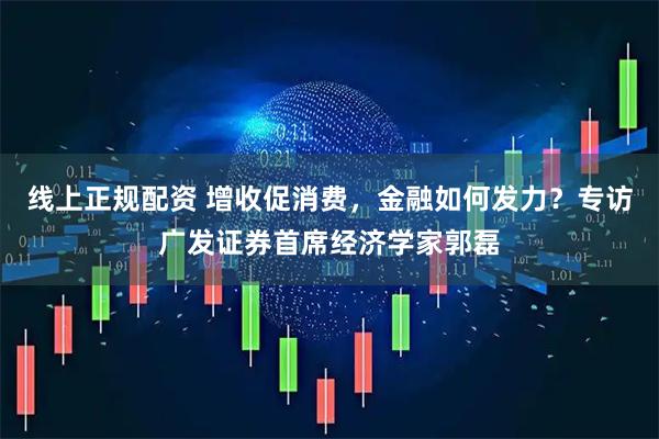 线上正规配资 增收促消费，金融如何发力？专访广发证券首席经济学家郭磊