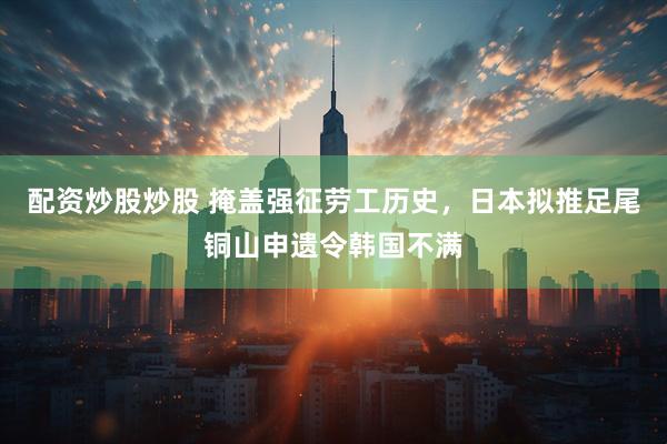 配资炒股炒股 掩盖强征劳工历史，日本拟推足尾铜山申遗令韩国不满