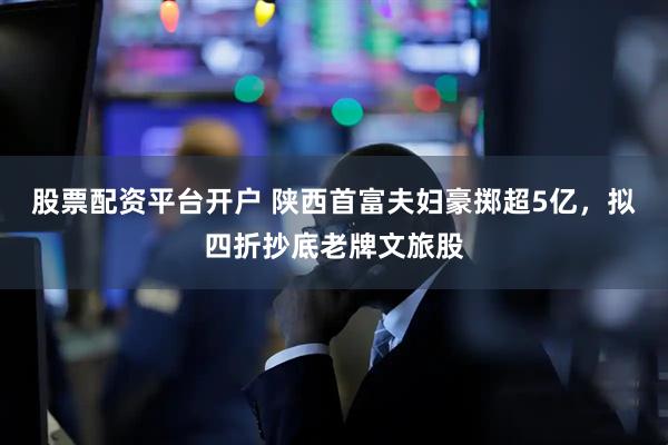 股票配资平台开户 陕西首富夫妇豪掷超5亿，拟四折抄底老牌文旅股