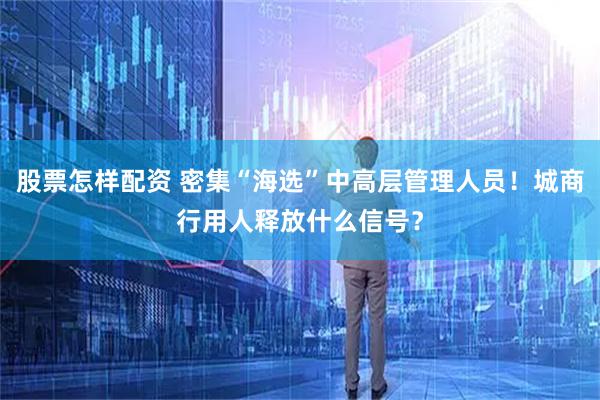 股票怎样配资 密集“海选”中高层管理人员！城商行用人释放什么信号？